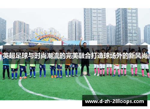 英超足球与时尚潮流的完美融合打造球场外的新风尚