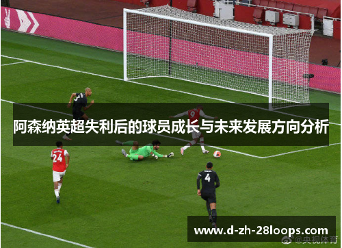阿森纳英超失利后的球员成长与未来发展方向分析 阿森纳英超失利后的球员成长与未来发展方向分析