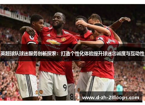 英超球队球迷服务创新探索:打造个性化体验提升球迷忠诚度与互动性 英超球队球迷服务创新探索:打造个性化体验提升球迷忠诚度与互动性