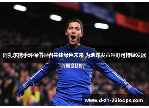 阿扎尔携手环保倡导者共建绿色未来 为地球发声呼吁可持续发展