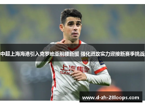 中超上海海港引入克罗地亚前腰新援 强化进攻实力迎接新赛季挑战 中超上海海港引入克罗地亚前腰新援 强化进攻实力迎接新赛季挑战