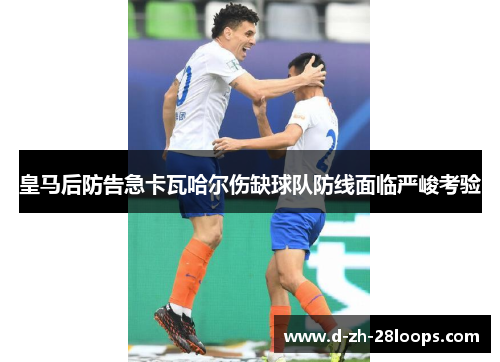 皇马后防告急卡瓦哈尔伤缺球队防线面临严峻考验 皇马后防告急卡瓦哈尔伤缺球队防线面临严峻考验