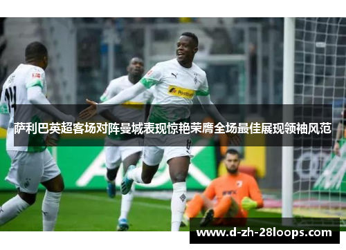 萨利巴英超客场对阵曼城表现惊艳荣膺全场最佳展现领袖风范