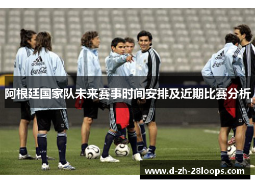 阿根廷国家队未来赛事时间安排及近期比赛分析 阿根廷国家队未来赛事时间安排及近期比赛分析