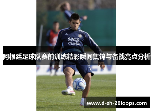 阿根廷足球队赛前训练精彩瞬间集锦与备战亮点分析