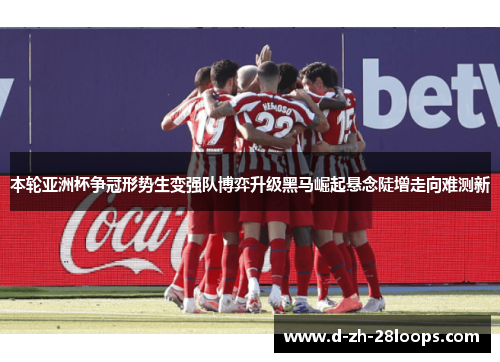 本轮亚洲杯争冠形势生变强队博弈升级黑马崛起悬念陡增走向难测新 本轮亚洲杯争冠形势生变强队博弈升级黑马崛起悬念陡增走向难测新