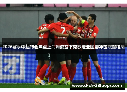 2026赛季中超转会焦点上海海港签下克罗地亚国脚冲击冠军格局 2026赛季中超转会焦点上海海港签下克罗地亚国脚冲击冠军格局